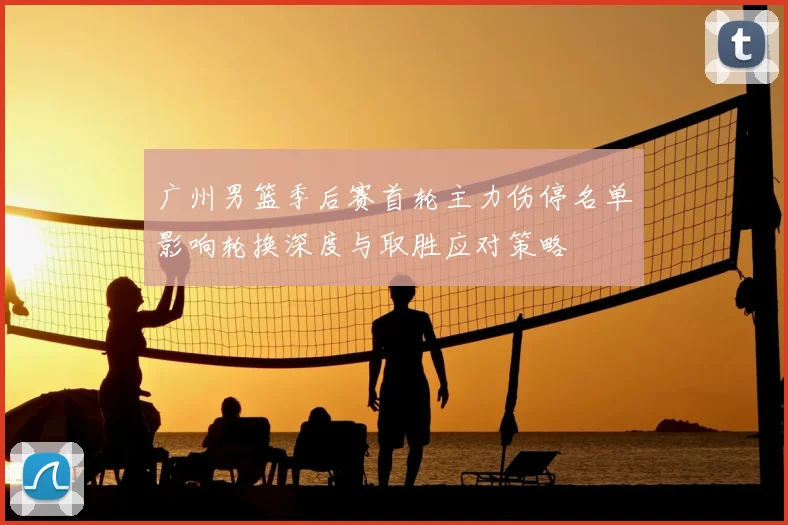 广州男篮季后赛首轮主力伤停名单影响轮换深度与取胜应对策略