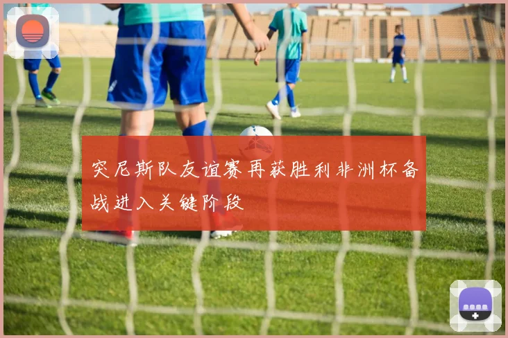 突尼斯队友谊赛再获胜利非洲杯备战进入关键阶段