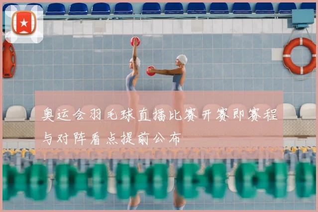 奥运会羽毛球直播比赛开赛即赛程与对阵看点提前公布