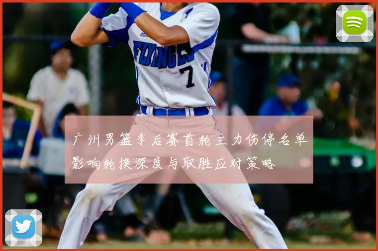 广州男篮季后赛首轮主力伤停名单影响轮换深度与取胜应对策略