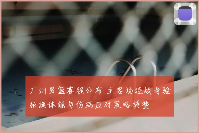 广州男篮赛程公布 主客场连战考验轮换体能与伤病应对策略调整