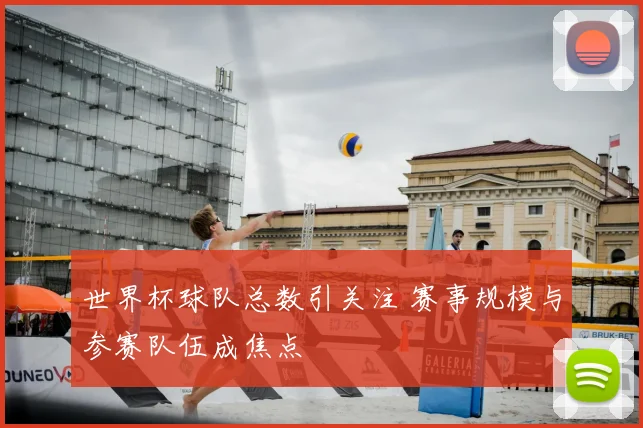 世界杯球队总数引关注 赛事规模与参赛队伍成焦点