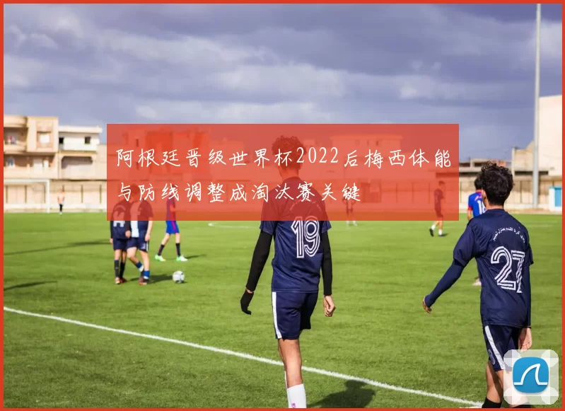 阿根廷晋级世界杯2022后梅西体能与防线调整成淘汰赛关键