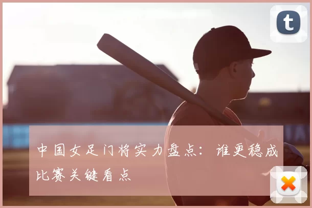 中国女足门将实力盘点：谁更稳成比赛关键看点