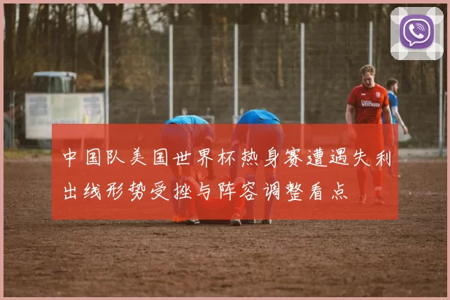 中国队美国世界杯热身赛遭遇失利出线形势受挫与阵容调整看点