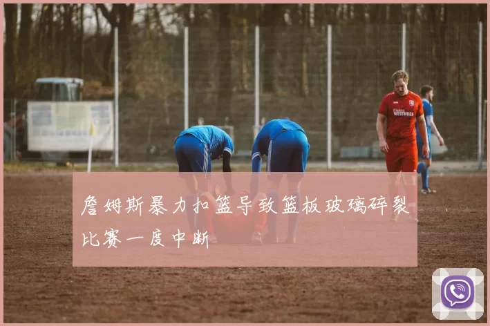 詹姆斯暴力扣篮导致篮板玻璃碎裂比赛一度中断