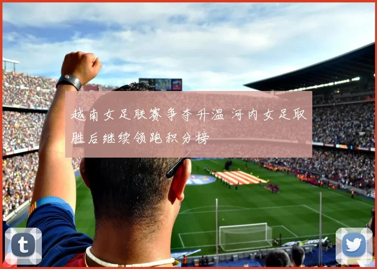 越南女足联赛争夺升温 河内女足取胜后继续领跑积分榜