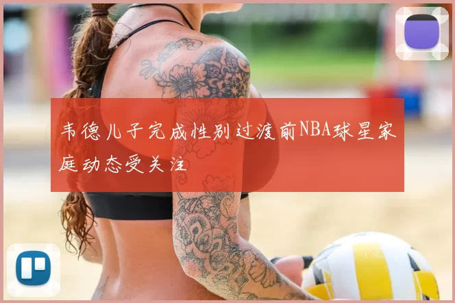 韦德儿子完成性别过渡前NBA球星家庭动态受关注