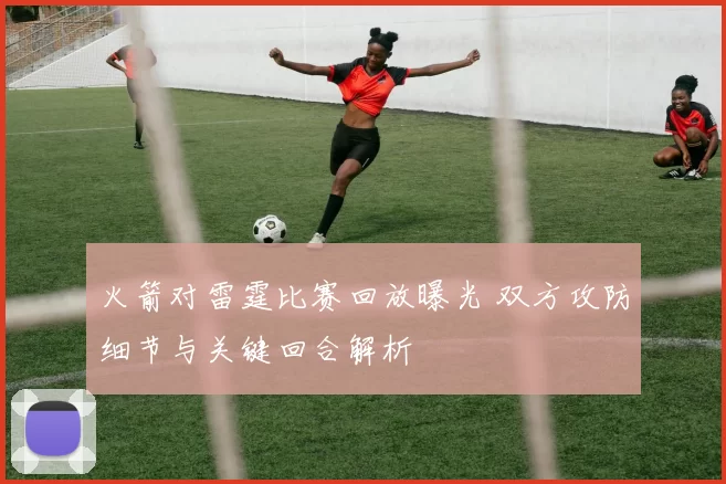 火箭对雷霆比赛回放曝光 双方攻防细节与关键回合解析