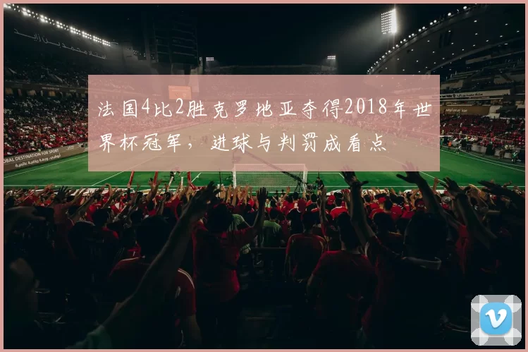 法国4比2胜克罗地亚夺得2018年世界杯冠军，进球与判罚成看点