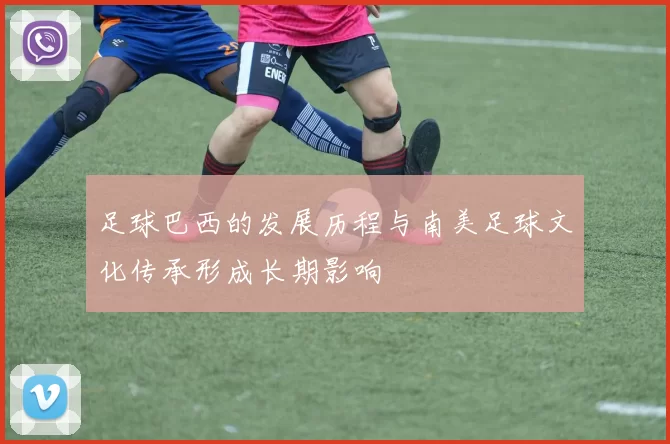 足球巴西的发展历程与南美足球文化传承形成长期影响