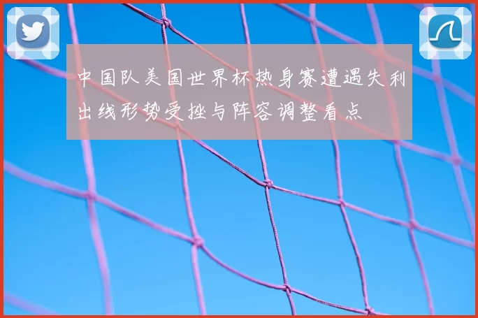 中国队美国世界杯热身赛遭遇失利出线形势受挫与阵容调整看点