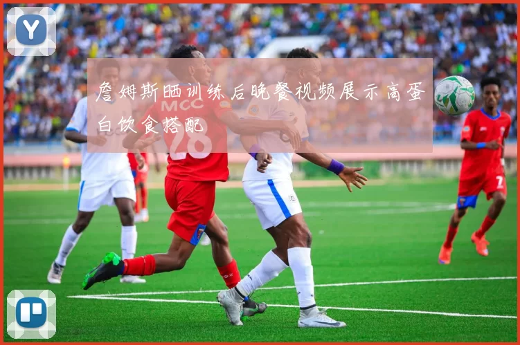 詹姆斯晒训练后晚餐视频展示高蛋白饮食搭配