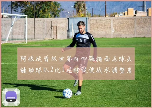 阿根廷晋级世界杯四强梅西点球关键助球队2比1逆转促使战术调整看点