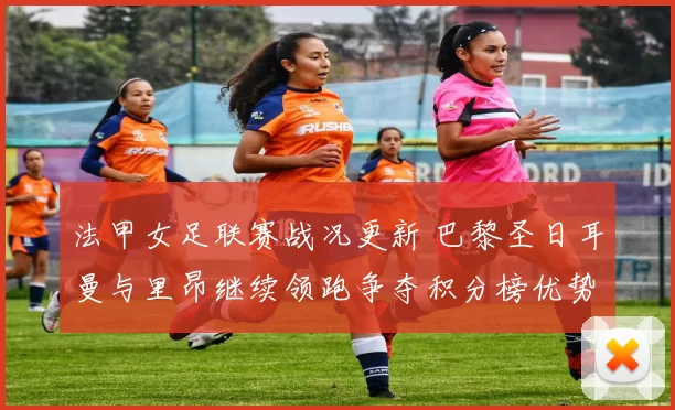 法甲女足联赛战况更新 巴黎圣日耳曼与里昂继续领跑争夺积分榜优势