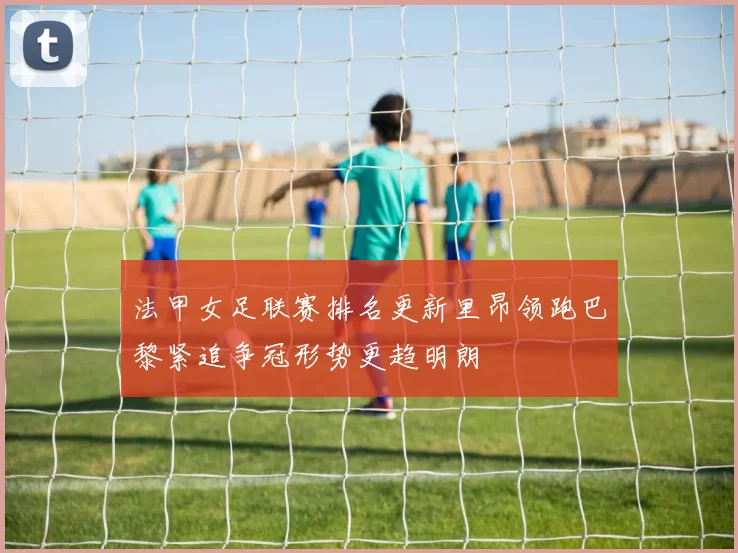 法甲女足联赛排名更新里昂领跑巴黎紧追争冠形势更趋明朗