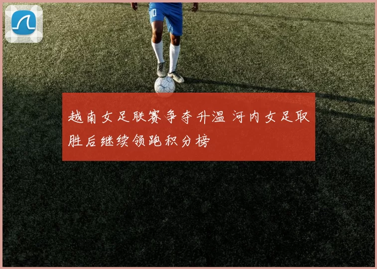 越南女足联赛争夺升温 河内女足取胜后继续领跑积分榜