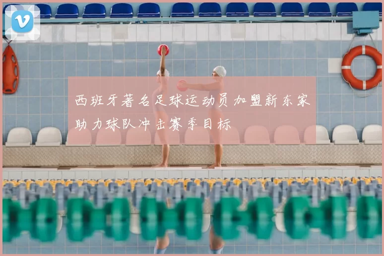 西班牙著名足球运动员加盟新东家助力球队冲击赛季目标