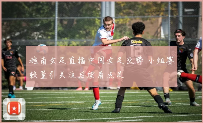 越南女足直播中国女足交锋 小组赛较量引关注后续看点足