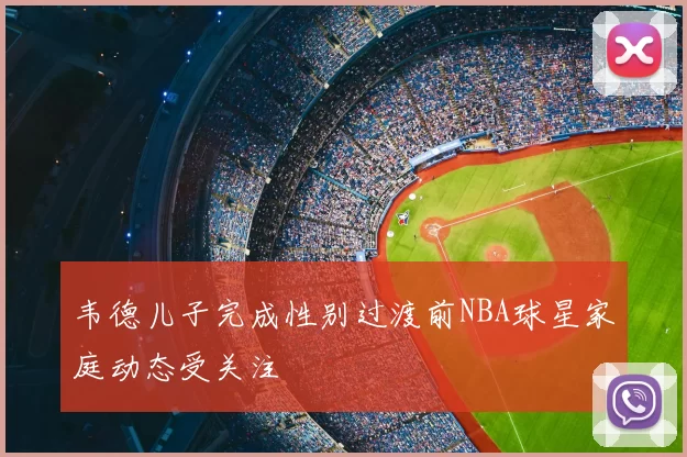 韦德儿子完成性别过渡前NBA球星家庭动态受关注