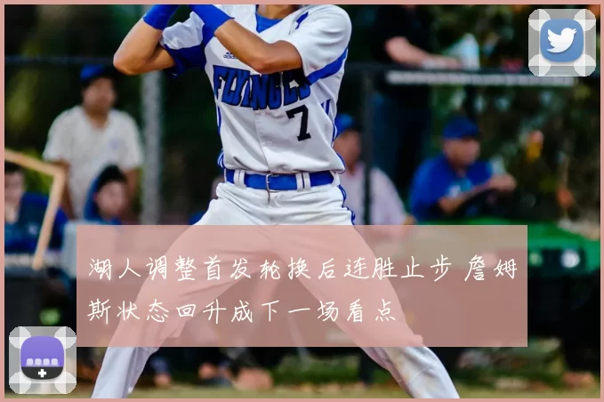 湖人调整首发轮换后连胜止步 詹姆斯状态回升成下一场看点