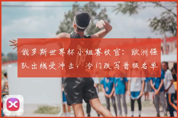 俄罗斯世界杯小组赛收官：欧洲强队出线受冲击，冷门改写晋级名单