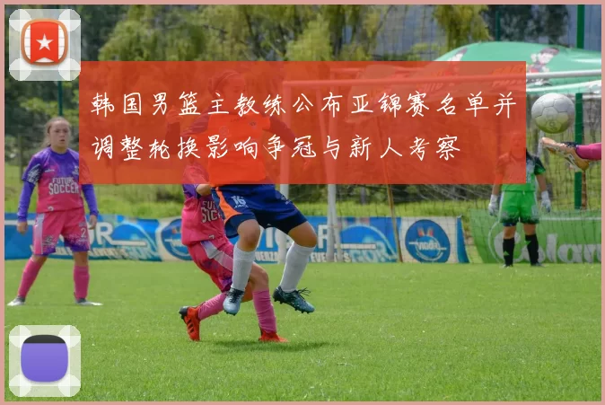 韩国男篮主教练公布亚锦赛名单并调整轮换影响争冠与新人考察