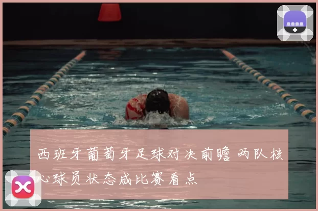 西班牙葡萄牙足球对决前瞻 两队核心球员状态成比赛看点