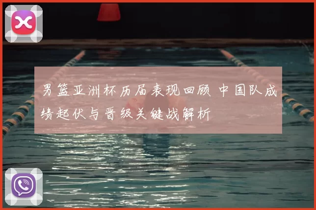 男篮亚洲杯历届表现回顾 中国队成绩起伏与晋级关键战解析
