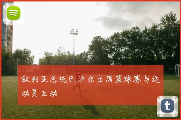 叙利亚总统巴沙尔出席篮球赛与运动员互动