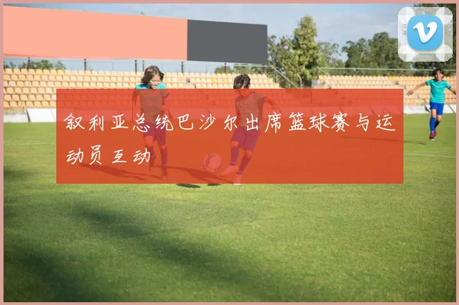 叙利亚总统巴沙尔出席篮球赛与运动员互动