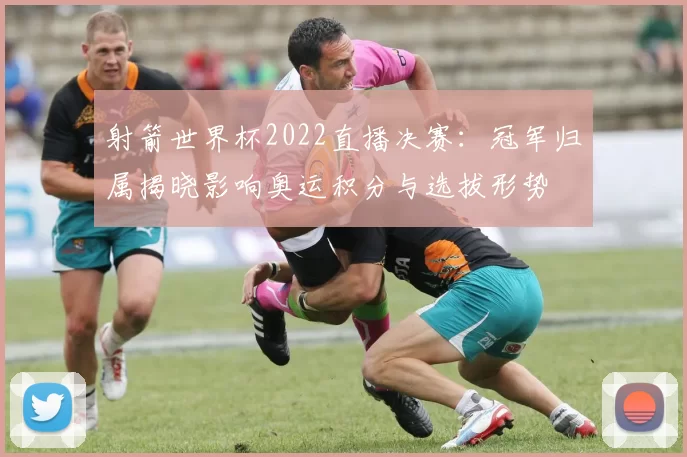 射箭世界杯2022直播决赛：冠军归属揭晓影响奥运积分与选拔形势