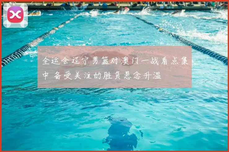 全运会辽宁男篮对澳门一战看点集中 备受关注的胜负悬念升温