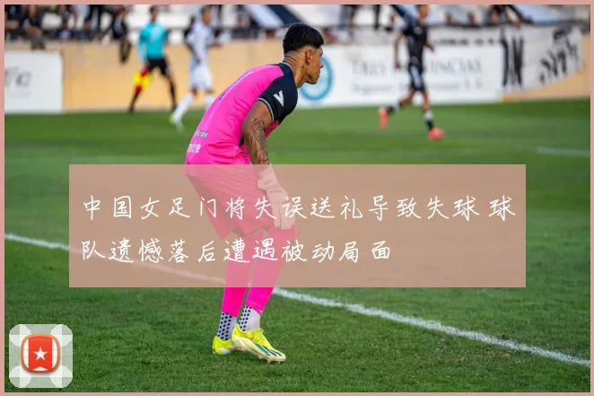 中国女足门将失误送礼导致失球 球队遗憾落后遭遇被动局面