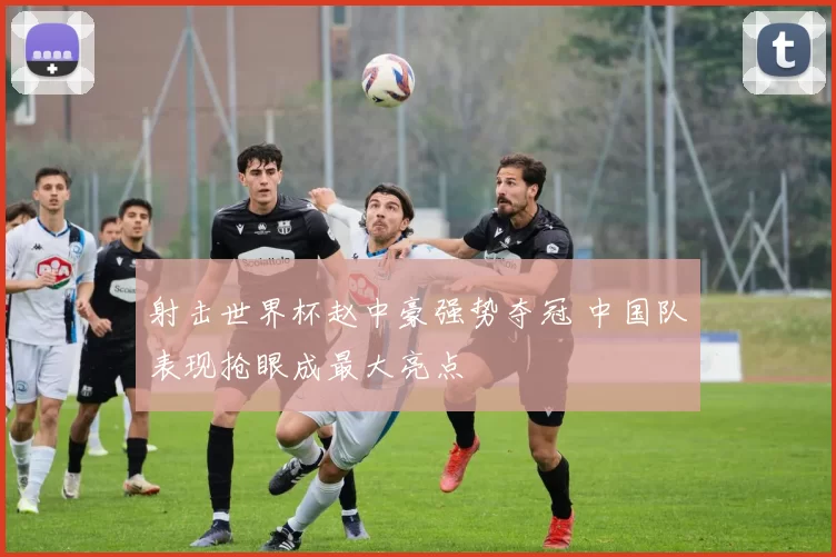 射击世界杯赵中豪强势夺冠 中国队表现抢眼成最大亮点