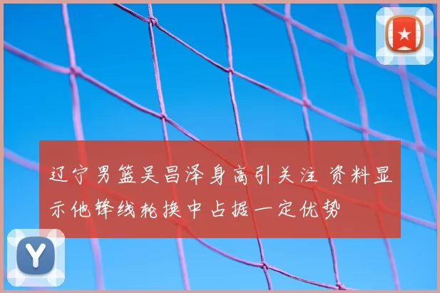 辽宁男篮吴昌泽身高引关注 资料显示他锋线轮换中占据一定优势