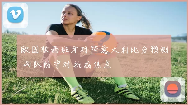 欧国联西班牙对阵意大利比分预测 两队防守对抗成焦点