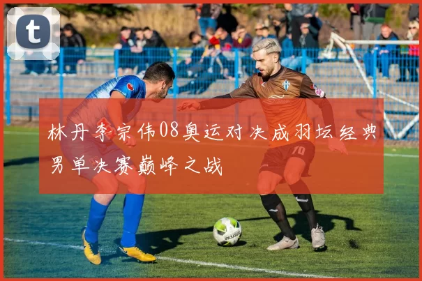 林丹李宗伟08奥运对决成羽坛经典男单决赛巅峰之战