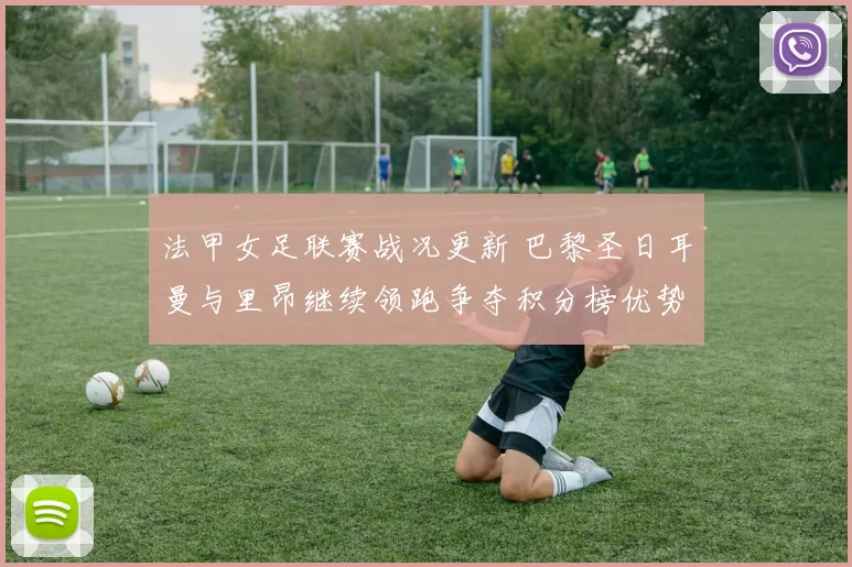 法甲女足联赛战况更新 巴黎圣日耳曼与里昂继续领跑争夺积分榜优势