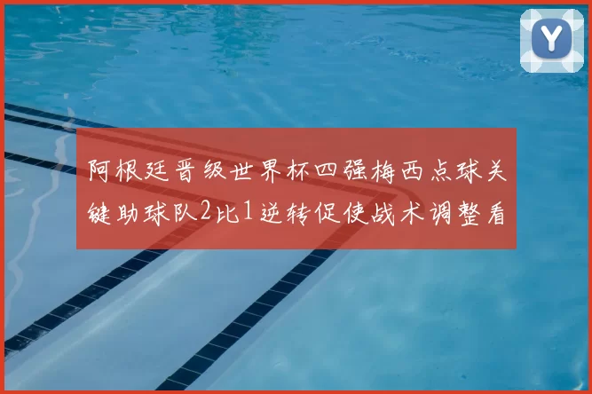 阿根廷晋级世界杯四强梅西点球关键助球队2比1逆转促使战术调整看点