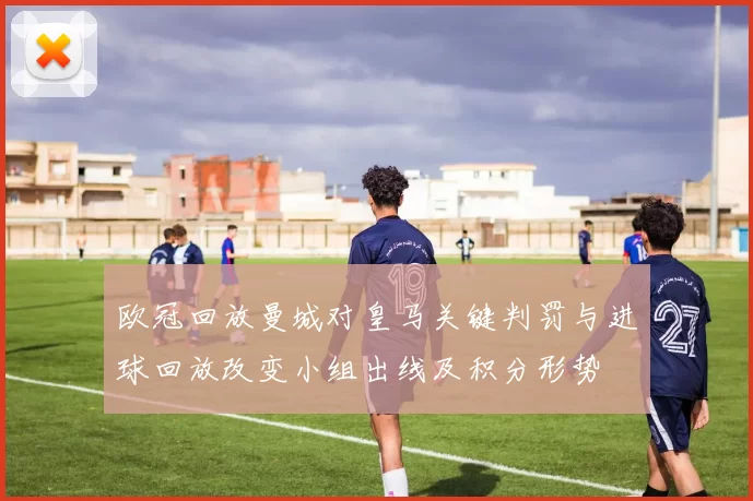 欧冠回放曼城对皇马关键判罚与进球回放改变小组出线及积分形势