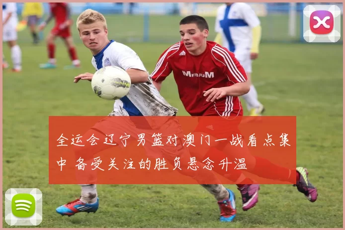 全运会辽宁男篮对澳门一战看点集中 备受关注的胜负悬念升温