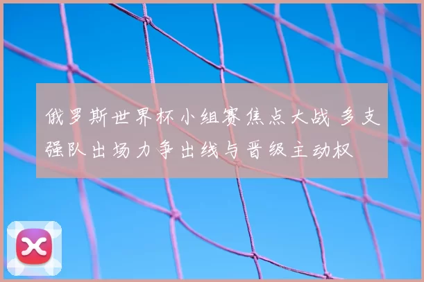 俄罗斯世界杯小组赛焦点大战 多支强队出场力争出线与晋级主动权