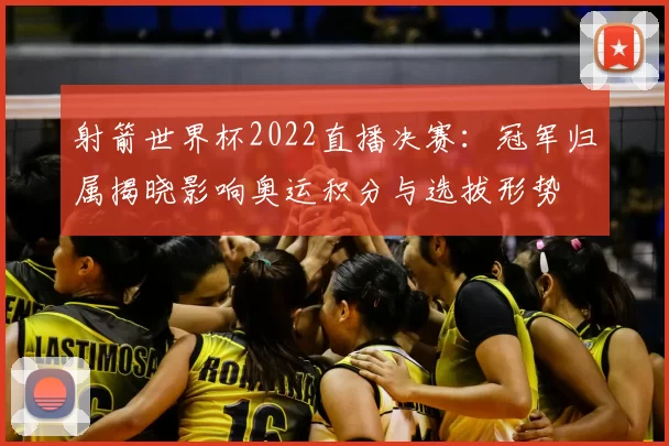 射箭世界杯2022直播决赛：冠军归属揭晓影响奥运积分与选拔形势