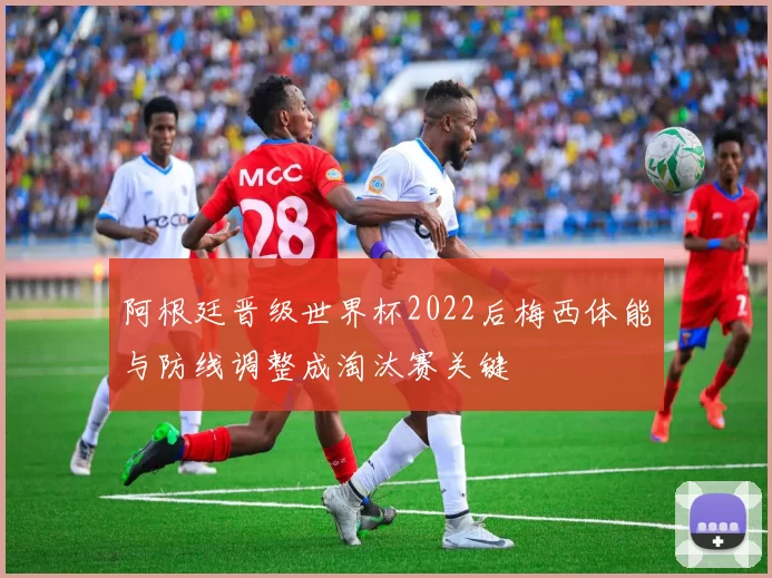 阿根廷晋级世界杯2022后梅西体能与防线调整成淘汰赛关键