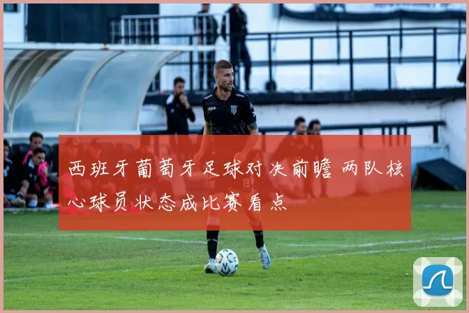 西班牙葡萄牙足球对决前瞻 两队核心球员状态成比赛看点