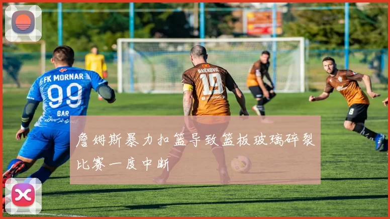 詹姆斯暴力扣篮导致篮板玻璃碎裂比赛一度中断