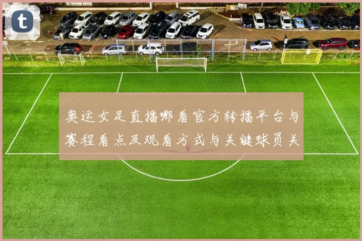 奥运女足直播哪看官方转播平台与赛程看点及观看方式与关键球员关注