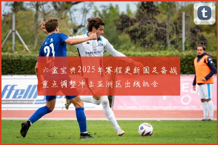 六盒宝典2025年赛程更新国足备战重点调整冲击亚洲区出线机会