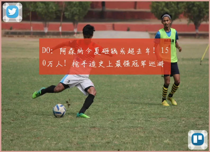DO：阿森纳今夏砸钱或超去年！150万人！枪手造史上最强冠军巡游